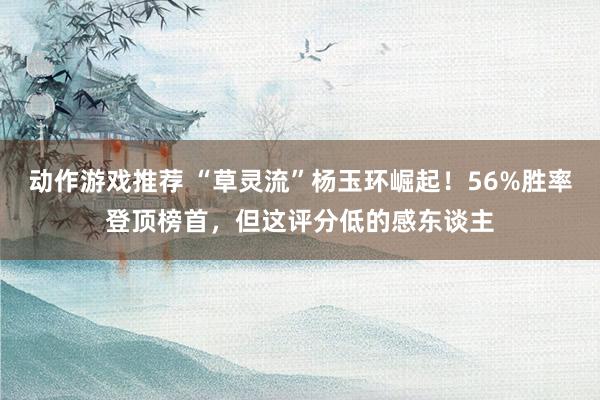 动作游戏推荐 “草灵流”杨玉环崛起！56%胜率登顶榜首，但这评分低的感东谈主