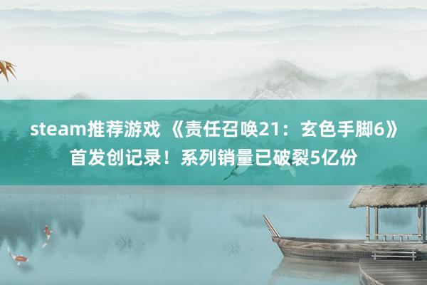 steam推荐游戏 《责任召唤21：玄色手脚6》首发创记录！系列销量已破裂5亿份