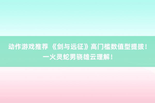 动作游戏推荐 《剑与远征》高门槛数值型提拔！一火灵蛇男骁雄云理解！