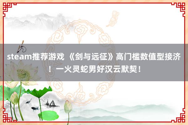 steam推荐游戏 《剑与远征》高门槛数值型接济！一火灵蛇男好汉云默契！