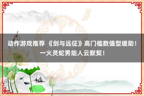 动作游戏推荐 《剑与远征》高门槛数值型缓助！一火灵蛇男能人云默契！