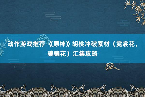 动作游戏推荐 《原神》胡桃冲破素材（霓裳花，骗骗花）汇集攻略