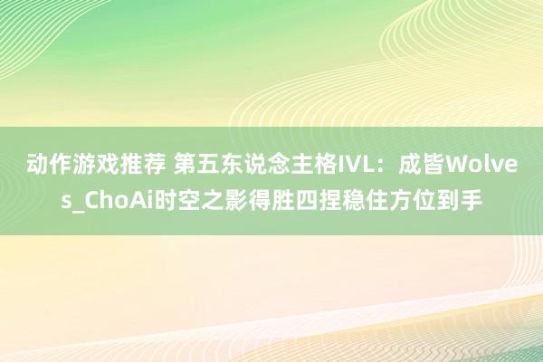 动作游戏推荐 第五东说念主格IVL：成皆Wolves_ChoAi时空之影得胜四捏稳住方位到手