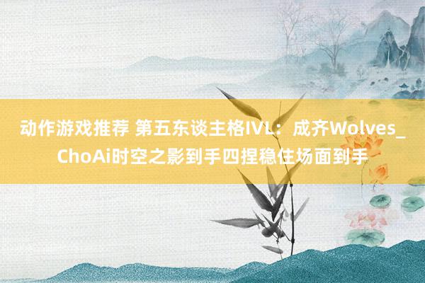 动作游戏推荐 第五东谈主格IVL：成齐Wolves_ChoAi时空之影到手四捏稳住场面到手