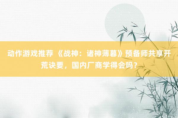 动作游戏推荐 《战神：诸神薄暮》预备师共享开荒诀要，国内厂商学得会吗？