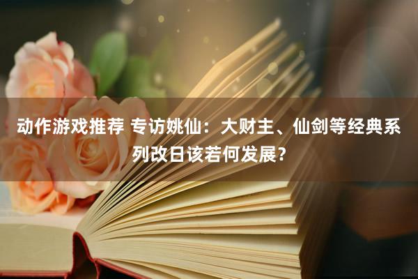 动作游戏推荐 专访姚仙：大财主、仙剑等经典系列改日该若何发展？