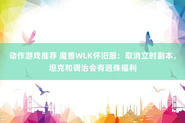 动作游戏推荐 魔兽WLK怀旧服：取消立时副本，坦克和调治会有迥殊福利