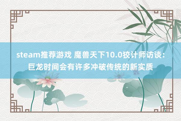 steam推荐游戏 魔兽天下10.0狡计师访谈：巨龙时间会有许多冲破传统的新实质