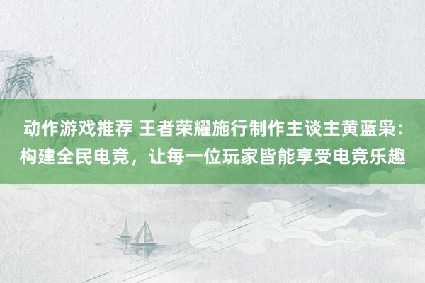 动作游戏推荐 王者荣耀施行制作主谈主黄蓝枭：构建全民电竞，让每一位玩家皆能享受电竞乐趣