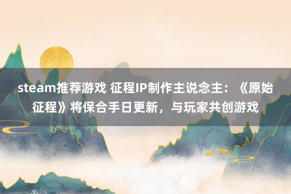 steam推荐游戏 征程IP制作主说念主：《原始征程》将保合手日更新，与玩家共创游戏