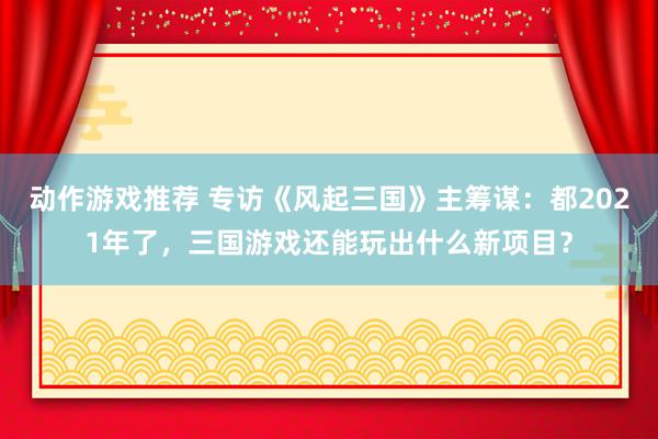 动作游戏推荐 专访《风起三国》主筹谋：都2021年了，三国游戏还能玩出什么新项目？