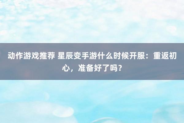 动作游戏推荐 星辰变手游什么时候开服：重返初心，准备好了吗？