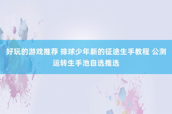 好玩的游戏推荐 排球少年新的征途生手教程 公测运转生手池自选推选