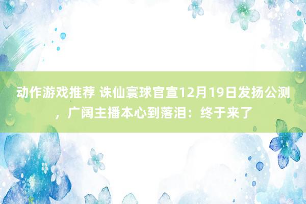 动作游戏推荐 诛仙寰球官宣12月19日发扬公测，广阔主播本心到落泪：终于来了