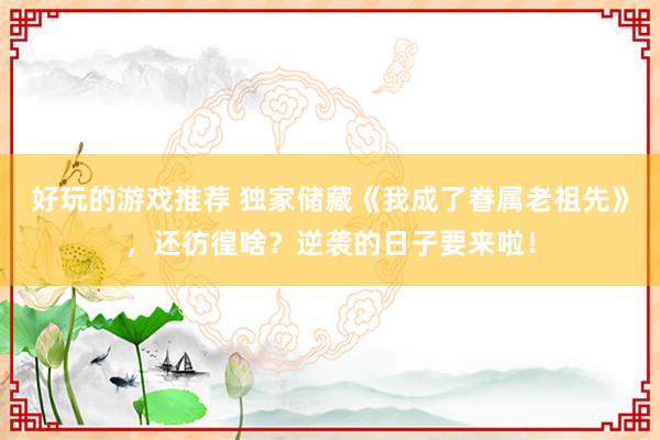 好玩的游戏推荐 独家储藏《我成了眷属老祖先》，还彷徨啥？逆袭的日子要来啦！