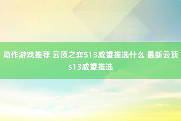 动作游戏推荐 云顶之弈S13威望推选什么 最新云顶s13威望推选