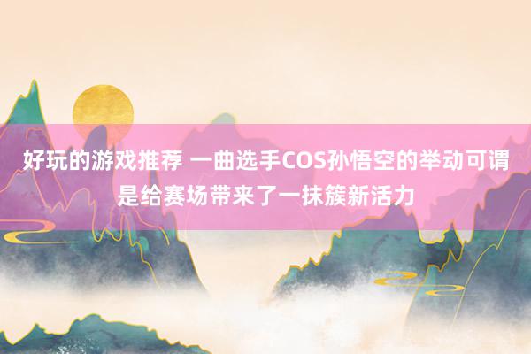 好玩的游戏推荐 一曲选手COS孙悟空的举动可谓是给赛场带来了一抹簇新活力