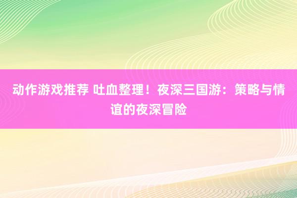 动作游戏推荐 吐血整理！夜深三国游：策略与情谊的夜深冒险