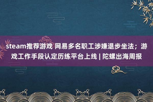 steam推荐游戏 网易多名职工涉嫌退步坐法；游戏工作手段认定历练平台上线 | 陀螺出海周报