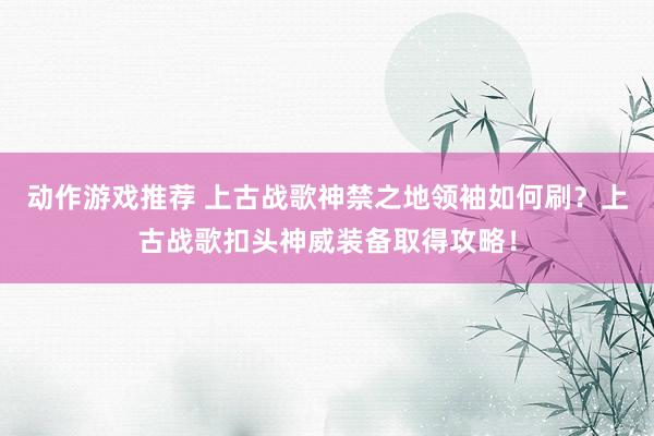 动作游戏推荐 上古战歌神禁之地领袖如何刷？上古战歌扣头神威装备取得攻略！