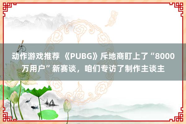 动作游戏推荐 《PUBG》斥地商盯上了“8000万用户”新赛谈，咱们专访了制作主谈主