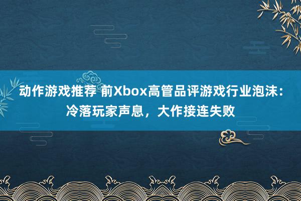 动作游戏推荐 前Xbox高管品评游戏行业泡沫：冷落玩家声息，大作接连失败