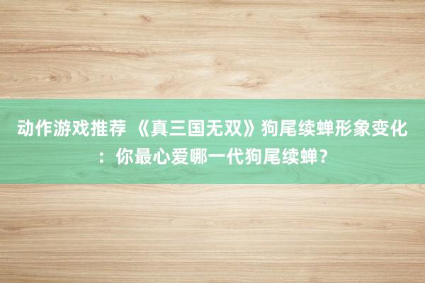 动作游戏推荐 《真三国无双》狗尾续蝉形象变化：你最心爱哪一代狗尾续蝉？