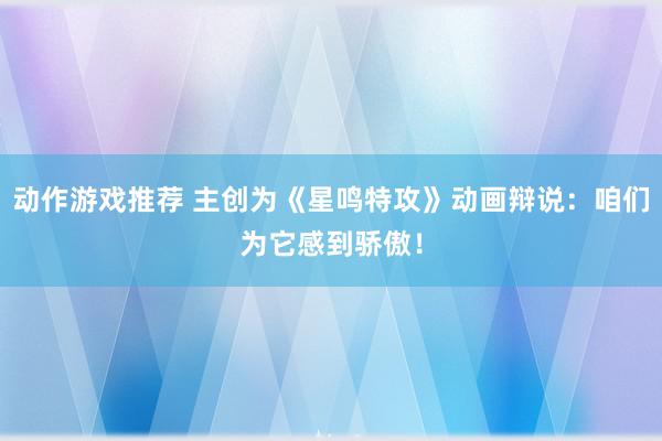 动作游戏推荐 主创为《星鸣特攻》动画辩说：咱们为它感到骄傲！