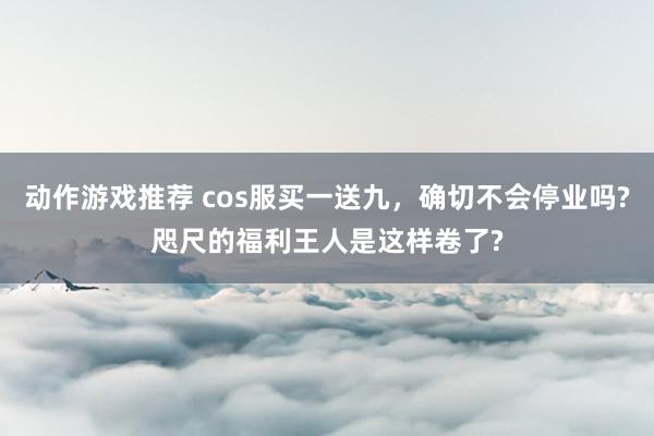 动作游戏推荐 cos服买一送九，确切不会停业吗?咫尺的福利王人是这样卷了?