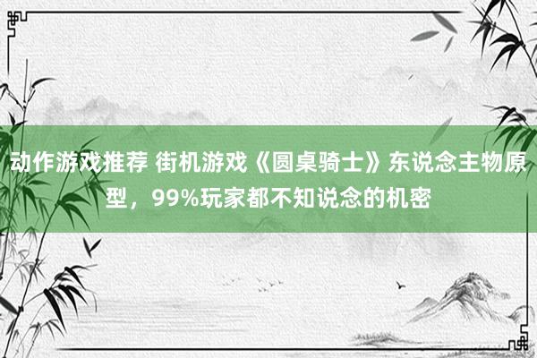 动作游戏推荐 街机游戏《圆桌骑士》东说念主物原型，99%玩家都不知说念的机密