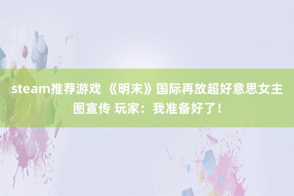 steam推荐游戏 《明末》国际再放超好意思女主图宣传 玩家：我准备好了！