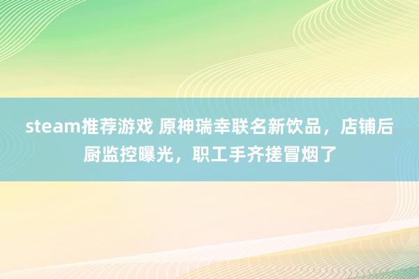 steam推荐游戏 原神瑞幸联名新饮品，店铺后厨监控曝光，职工手齐搓冒烟了