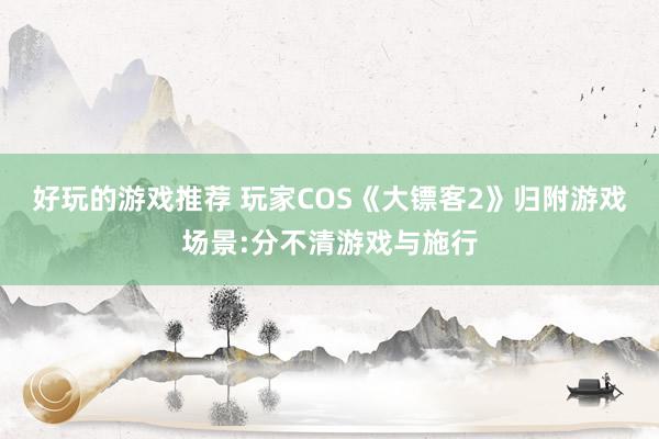 好玩的游戏推荐 玩家COS《大镖客2》归附游戏场景:分不清游戏与施行