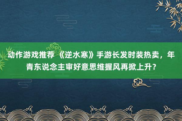 动作游戏推荐 《逆水寒》手游长发时装热卖，年青东说念主审好意思维握风再掀上升？