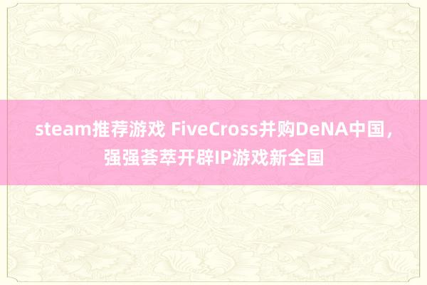 steam推荐游戏 FiveCross并购DeNA中国，强强荟萃开辟IP游戏新全国