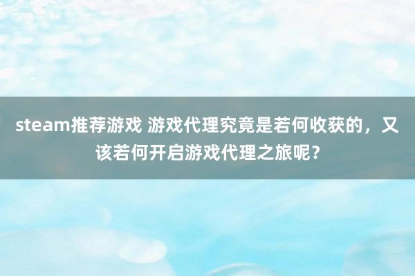 steam推荐游戏 游戏代理究竟是若何收获的，又该若何开启游戏代理之旅呢？