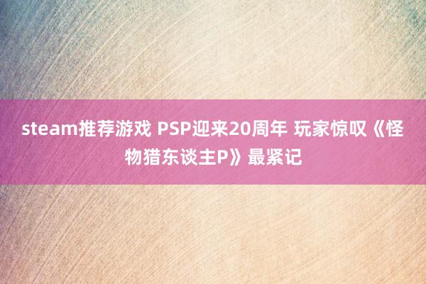 steam推荐游戏 PSP迎来20周年 玩家惊叹《怪物猎东谈主P》最紧记