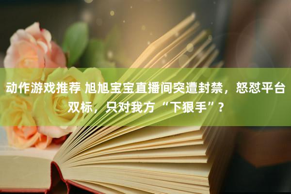 动作游戏推荐 旭旭宝宝直播间突遭封禁，怒怼平台双标，只对我方 “下狠手”？