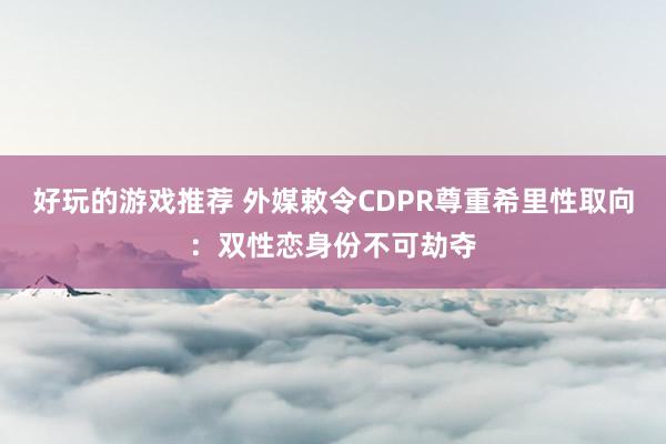 好玩的游戏推荐 外媒敕令CDPR尊重希里性取向：双性恋身份不可劫夺