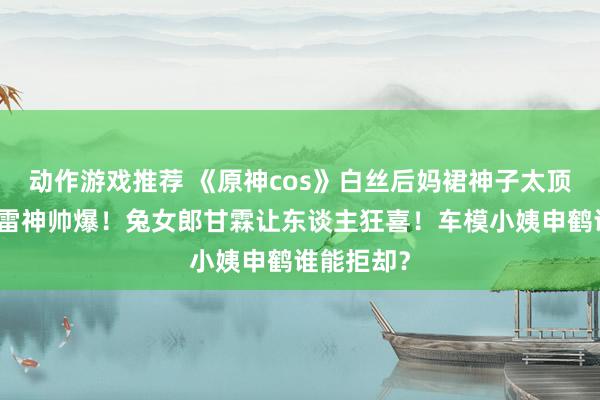 动作游戏推荐 《原神cos》白丝后妈裙神子太顶了！邪魅雷神帅爆！兔女郎甘霖让东谈主狂喜！车模小姨申鹤谁能拒却？