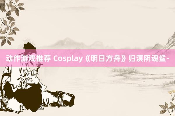 动作游戏推荐 Cosplay《明日方舟》归溟阴魂鲨-