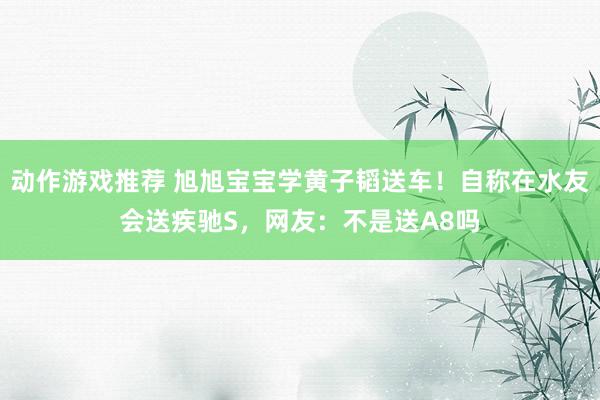 动作游戏推荐 旭旭宝宝学黄子韬送车！自称在水友会送疾驰S，网友：不是送A8吗