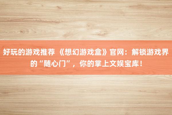 好玩的游戏推荐 《想幻游戏盒》官网：解锁游戏界的“随心门”，你的掌上文娱宝库！