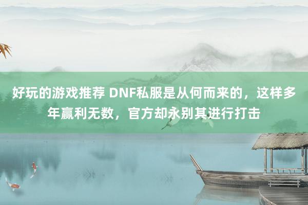 好玩的游戏推荐 DNF私服是从何而来的，这样多年赢利无数，官方却永别其进行打击