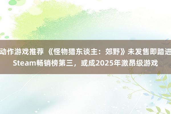 动作游戏推荐 《怪物猎东谈主：郊野》未发售即踏进Steam畅销榜第三，或成2025年激昂级游戏