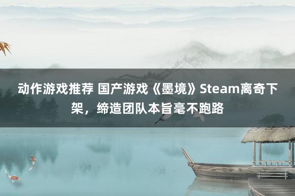 动作游戏推荐 国产游戏《墨境》Steam离奇下架，缔造团队本旨毫不跑路