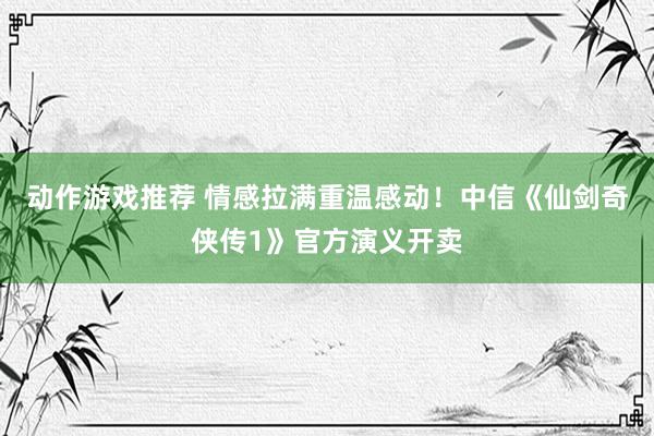 动作游戏推荐 情感拉满重温感动！中信《仙剑奇侠传1》官方演义开卖