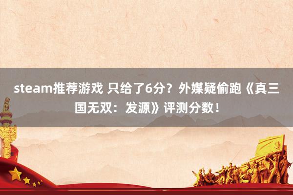 steam推荐游戏 只给了6分？外媒疑偷跑《真三国无双：发源》评测分数！