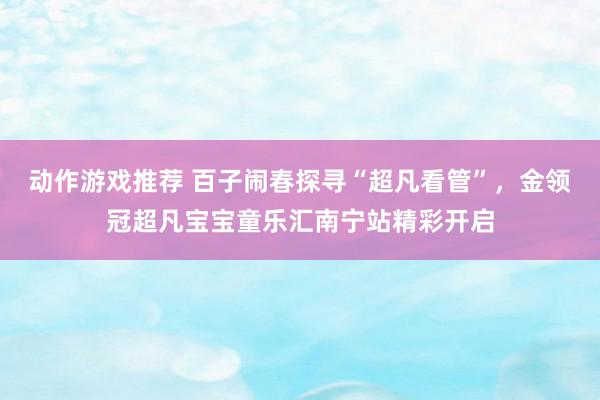 动作游戏推荐 百子闹春探寻“超凡看管”，金领冠超凡宝宝童乐汇南宁站精彩开启