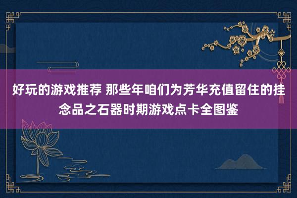 好玩的游戏推荐 那些年咱们为芳华充值留住的挂念品之石器时期游戏点卡全图鉴